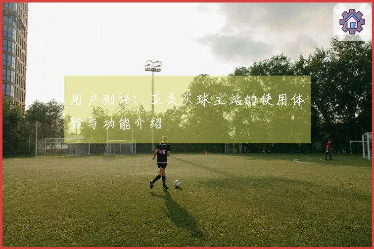 用户测评：亚美买球主站的使用体验与功能介绍